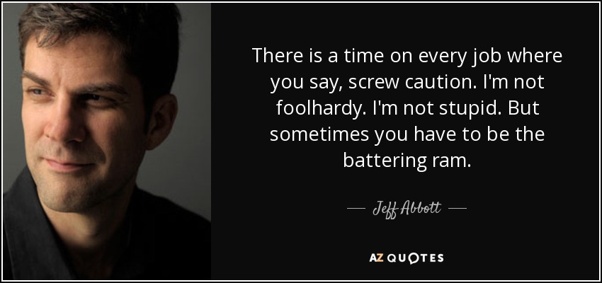 There is a time on every job where you say, screw caution. I'm not foolhardy. I'm not stupid. But sometimes you have to be the battering ram. - Jeff Abbott