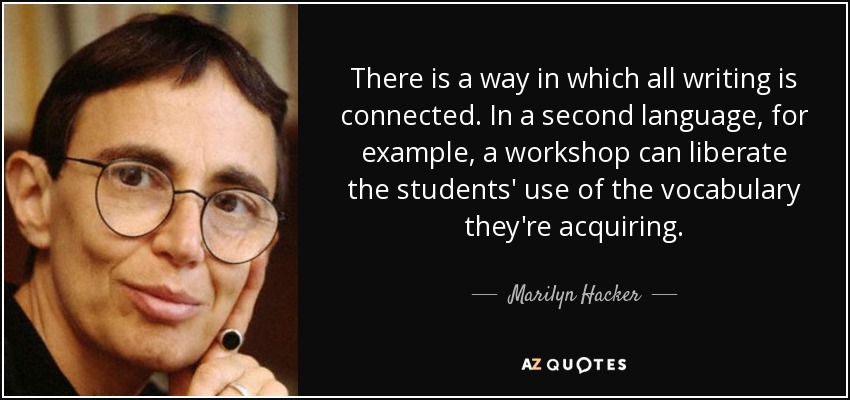 There is a way in which all writing is connected. In a second language, for example, a workshop can liberate the students' use of the vocabulary they're acquiring. - Marilyn Hacker