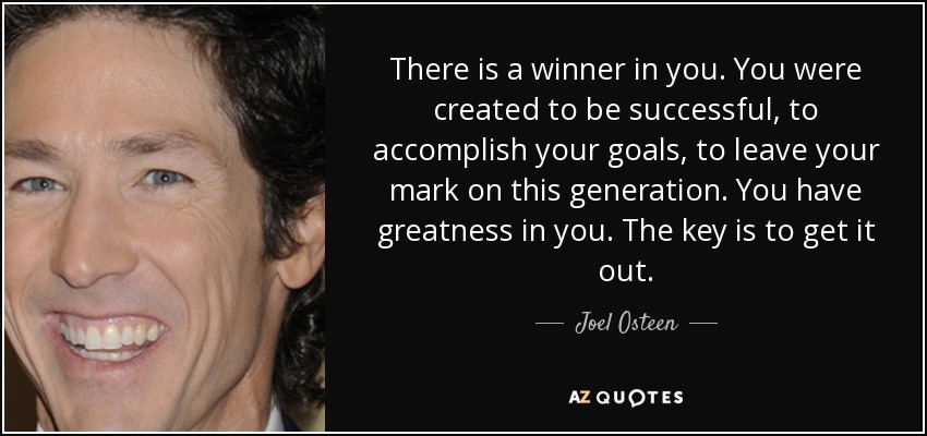 There is a winner in you. You were created to be successful, to accomplish your goals, to leave your mark on this generation. You have greatness in you. The key is to get it out. - Joel Osteen