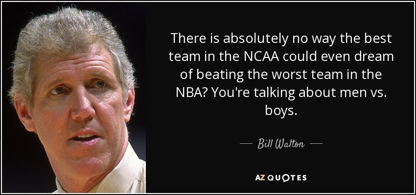 There is absolutely no way the best team in the NCAA could even dream of beating the worst team in the NBA? You're talking about men vs. boys. - Bill Walton