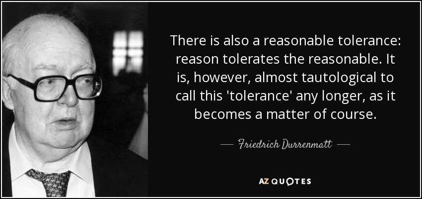 There is also a reasonable tolerance: reason tolerates the reasonable. It is, however, almost tautological to call this 'tolerance' any longer, as it becomes a matter of course. - Friedrich Durrenmatt