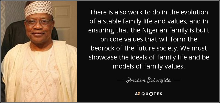 There is also work to do in the evolution of a stable family life and values, and in ensuring that the Nigerian family is built on core values that will form the bedrock of the future society. We must showcase the ideals of family life and be models of family values. - Ibrahim Babangida