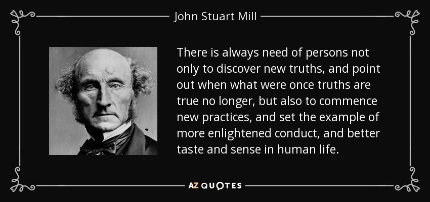 There is always need of persons not only to discover new truths, and point out when what were once truths are true no longer, but also to commence new practices, and set the example of more enlightened conduct, and better taste and sense in human life. - John Stuart Mill