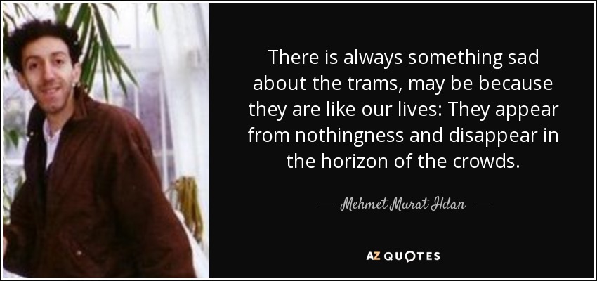 There is always something sad about the trams, may be because they are like our lives: They appear from nothingness and disappear in the horizon of the crowds. - Mehmet Murat Ildan