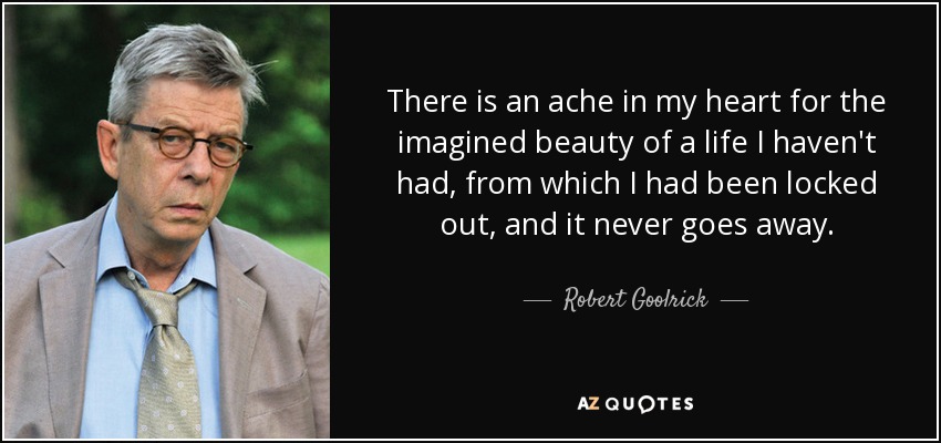 There is an ache in my heart for the imagined beauty of a life I haven't had, from which I had been locked out, and it never goes away. - Robert Goolrick
