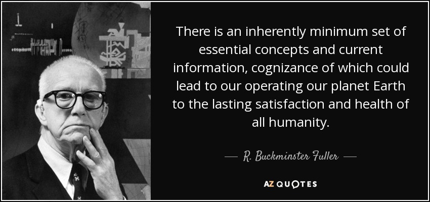 There is an inherently minimum set of essential concepts and current information, cognizance of which could lead to our operating our planet Earth to the lasting satisfaction and health of all humanity. - R. Buckminster Fuller