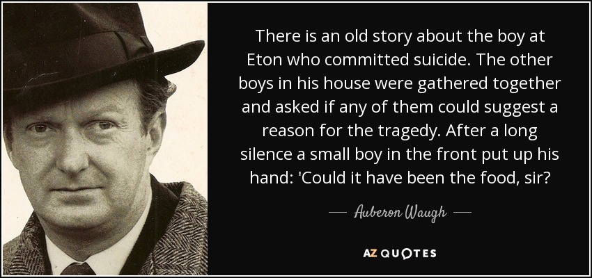 There is an old story about the boy at Eton who committed suicide. The other boys in his house were gathered together and asked if any of them could suggest a reason for the tragedy. After a long silence a small boy in the front put up his hand: 'Could it have been the food, sir? - Auberon Waugh