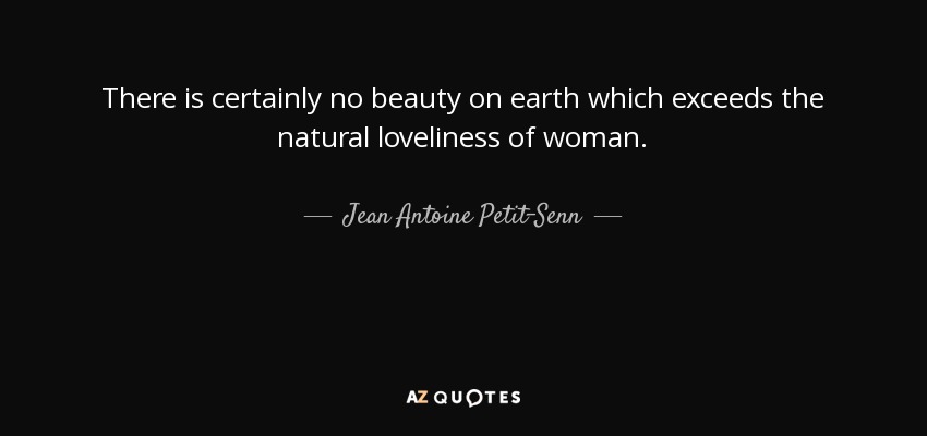 There is certainly no beauty on earth which exceeds the natural loveliness of woman. - Jean Antoine Petit-Senn