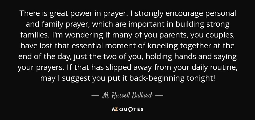 There is great power in prayer. I strongly encourage personal and family prayer, which are important in building strong families. I'm wondering if many of you parents, you couples, have lost that essential moment of kneeling together at the end of the day, just the two of you, holding hands and saying your prayers. If that has slipped away from your daily routine, may I suggest you put it back-beginning tonight! - M. Russell Ballard