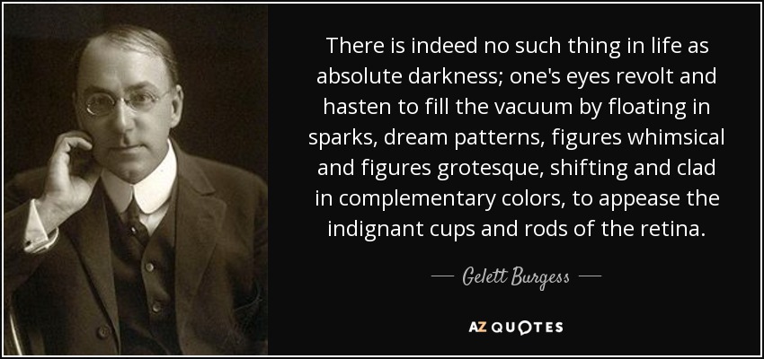 En efecto, en la vida no existe la oscuridad absoluta; los ojos se rebelan y se apresuran a llenar el vacío haciendo flotar chispas, motivos oníricos, figuras caprichosas y figuras grotescas, cambiantes y revestidas de colores complementarios, para apaciguar las copas y los bastoncillos indignados de la retina. - Gelett Burgess
