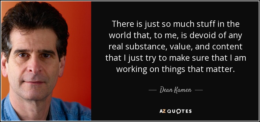 There is just so much stuff in the world that, to me, is devoid of any real substance, value, and content that I just try to make sure that I am working on things that matter. - Dean Kamen