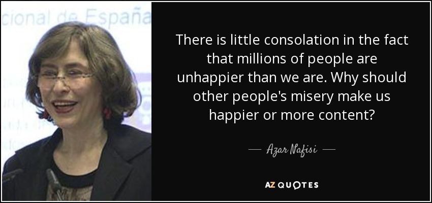 There is little consolation in the fact that millions of people are unhappier than we are. Why should other people's misery make us happier or more content? - Azar Nafisi