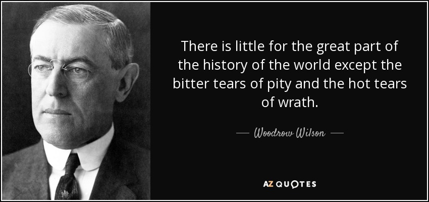 There is little for the great part of the history of the world except the bitter tears of pity and the hot tears of wrath. - Woodrow Wilson