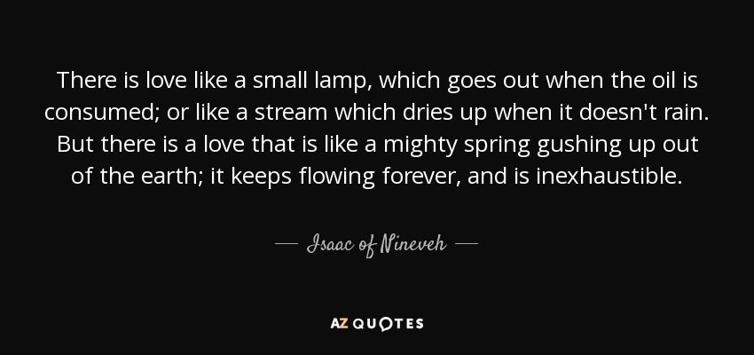 There is love like a small lamp, which goes out when the oil is consumed; or like a stream which dries up when it doesn't rain. But there is a love that is like a mighty spring gushing up out of the earth; it keeps flowing forever, and is inexhaustible. - Isaac of Nineveh