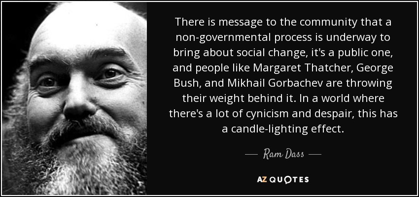 There is message to the community that a non-governmental process is underway to bring about social change, it's a public one, and people like Margaret Thatcher, George Bush, and Mikhail Gorbachev are throwing their weight behind it. In a world where there's a lot of cynicism and despair, this has a candle-lighting effect. - Ram Dass