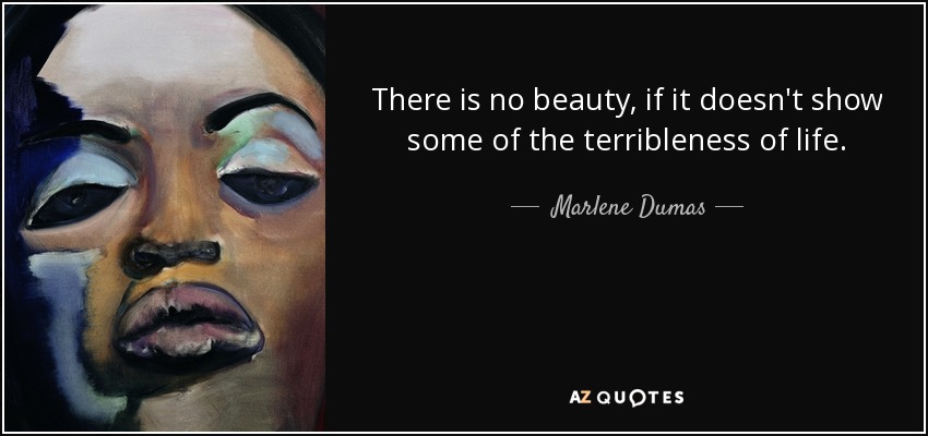 There is no beauty, if it doesn't show some of the terribleness of life. - Marlene Dumas