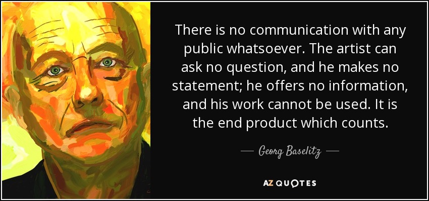 There is no communication with any public whatsoever. The artist can ask no question, and he makes no statement; he offers no information, and his work cannot be used. It is the end product which counts. - Georg Baselitz