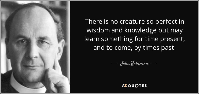 There is no creature so perfect in wisdom and knowledge but may learn something for time present, and to come, by times past. - John Robinson