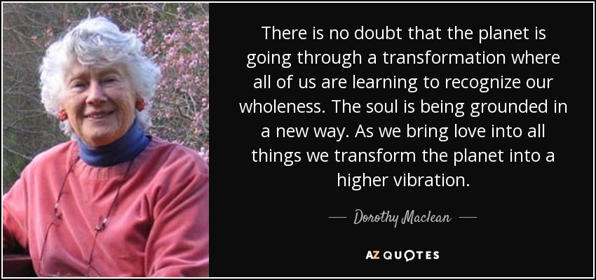 There is no doubt that the planet is going through a transformation where all of us are learning to recognize our wholeness. The soul is being grounded in a new way. As we bring love into all things we transform the planet into a higher vibration. - Dorothy Maclean