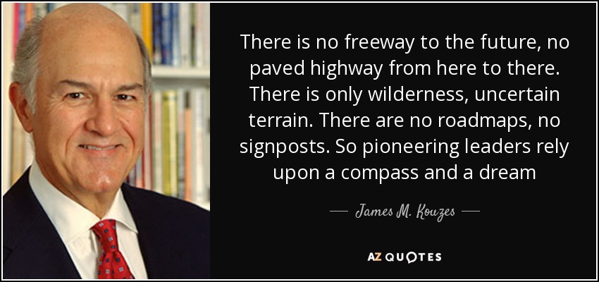 There is no freeway to the future, no paved highway from here to there. There is only wilderness, uncertain terrain. There are no roadmaps, no signposts. So pioneering leaders rely upon a compass and a dream - James M. Kouzes