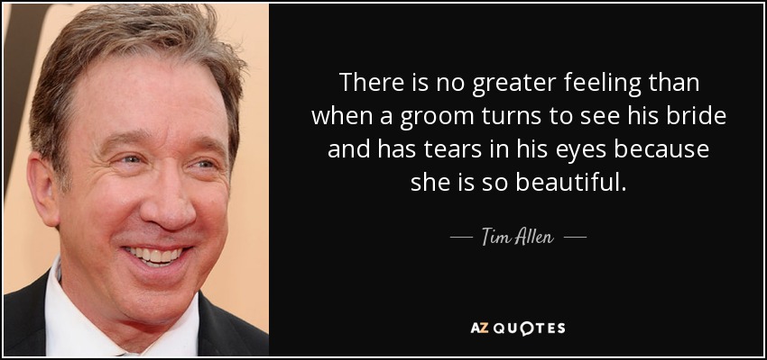 There is no greater feeling than when a groom turns to see his bride and has tears in his eyes because she is so beautiful. - Tim Allen