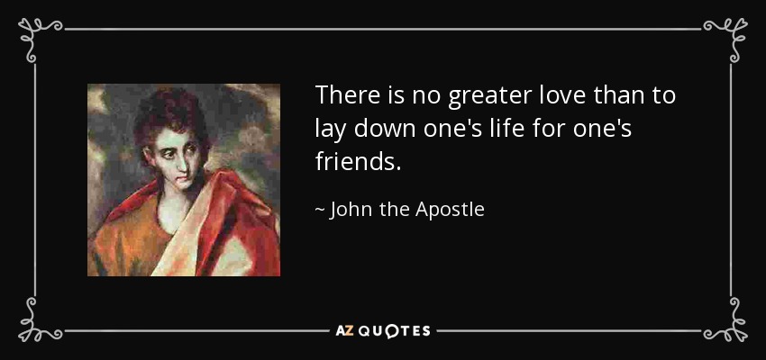 There is no greater love than to lay down one's life for one's friends. - John the Apostle