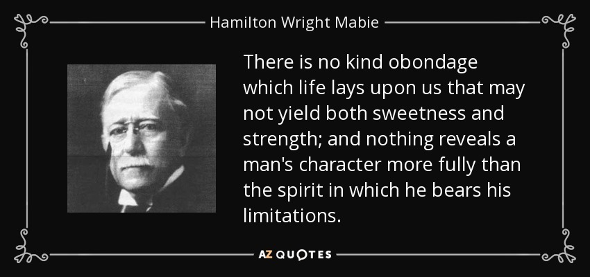 There is no kind obondage which life lays upon us that may not yield both sweetness and strength; and nothing reveals a man's character more fully than the spirit in which he bears his limitations. - Hamilton Wright Mabie