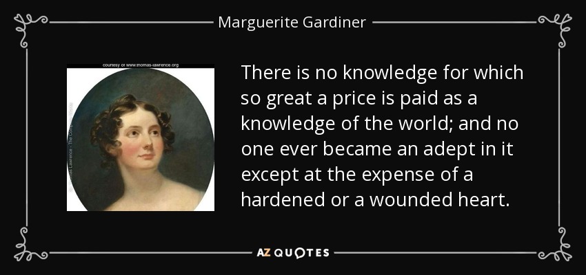 There is no knowledge for which so great a price is paid as a knowledge of the world; and no one ever became an adept in it except at the expense of a hardened or a wounded heart. - Marguerite Gardiner, Countess of Blessington