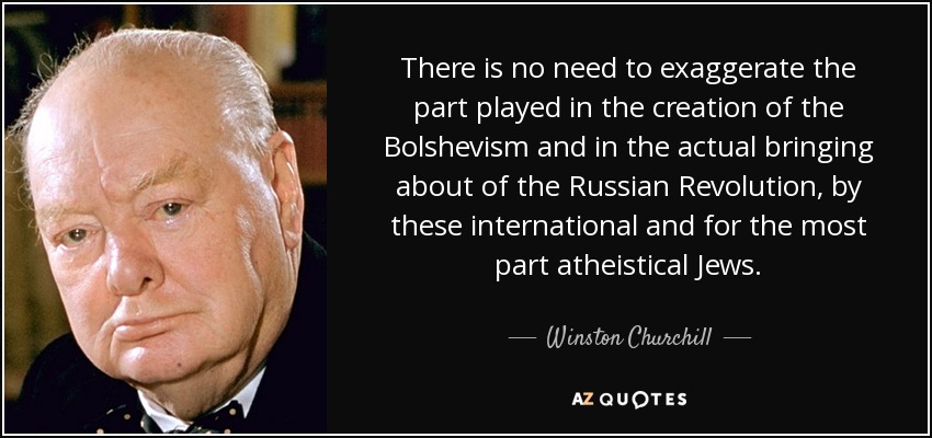 There is no need to exaggerate the part played in the creation of the Bolshevism and in the actual bringing about of the Russian Revolution, by these international and for the most part atheistical Jews. - Winston Churchill