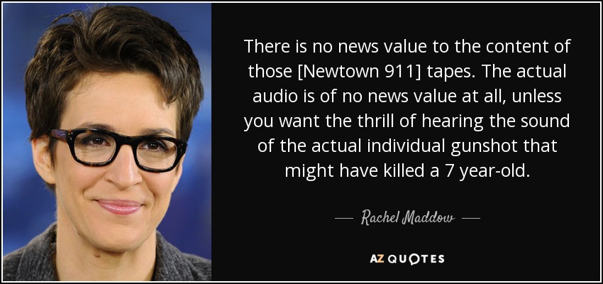 El contenido de esas cintas [Newtown 911] no tiene ningún valor informativo. El audio real no tiene valor noticioso en absoluto, a menos que quieras la emoción de escuchar el sonido del disparo individual real que podría haber matado a un niño de 7 años. - Rachel Maddow