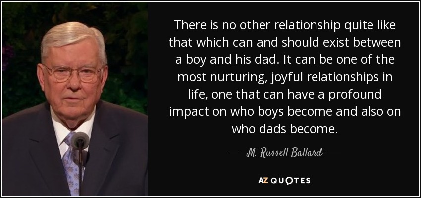 No hay otra relación como la que puede y debe existir entre un niño y su padre. Puede ser una de las relaciones más enriquecedoras y alegres de la vida, una relación que puede tener un profundo impacto en lo que los niños llegan a ser y también en lo que los padres llegan a ser. - M. Russell Ballard