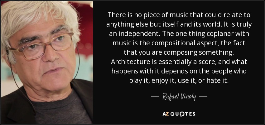 No hay ninguna pieza musical que pueda relacionarse con otra cosa que no sea ella misma y su mundo. Es verdaderamente independiente. Lo único que coincide con la música es el aspecto compositivo, el hecho de componer algo. La arquitectura es esencialmente una partitura, y lo que ocurra con ella depende de la gente que la toque, la disfrute, la use o la odie. - Rafael Vinoly