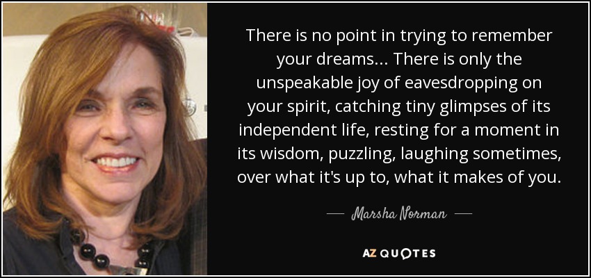 There is no point in trying to remember your dreams ... There is only the unspeakable joy of eavesdropping on your spirit, catching tiny glimpses of its independent life, resting for a moment in its wisdom, puzzling, laughing sometimes, over what it's up to, what it makes of you. - Marsha Norman