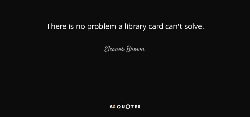 There is no problem a library card can't solve. - Eleanor Brown