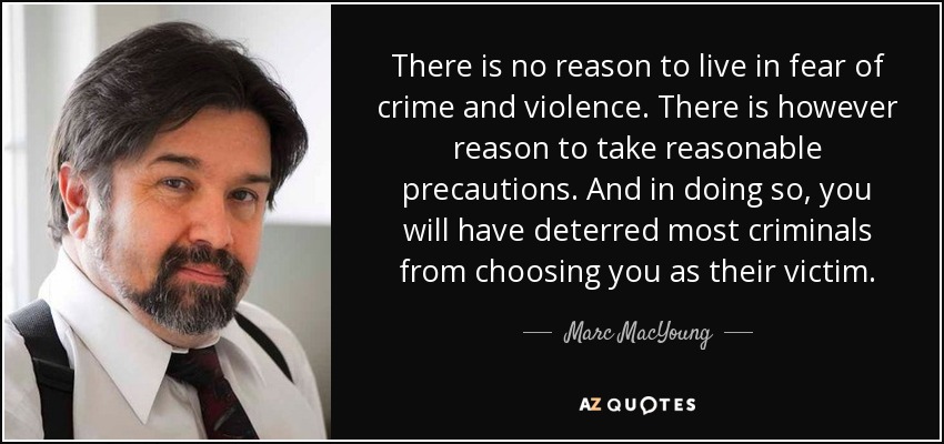 There is no reason to live in fear of crime and violence. There is however reason to take reasonable precautions. And in doing so, you will have deterred most criminals from choosing you as their victim. - Marc MacYoung