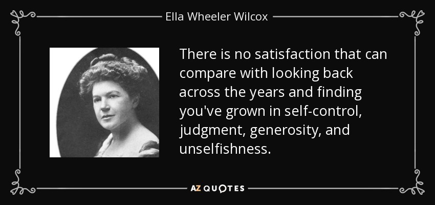 There is no satisfaction that can compare with looking back across the years and finding you've grown in self-control, judgment, generosity, and unselfishness. - Ella Wheeler Wilcox