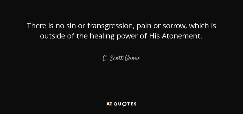 There is no sin or transgression, pain or sorrow, which is outside of the healing power of His Atonement. - C. Scott Grow