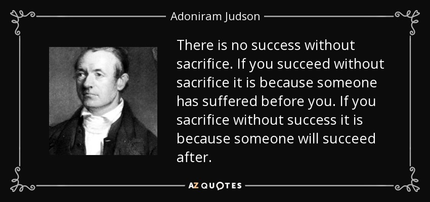 There is no success without sacrifice. If you succeed without sacrifice it is because someone has suffered before you. If you sacrifice without success it is because someone will succeed after. - Adoniram Judson