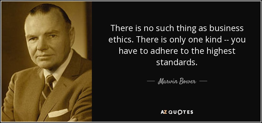 There is no such thing as business ethics. There is only one kind -- you have to adhere to the highest standards. - Marvin Bower