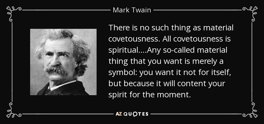 There is no such thing as material covetousness. All covetousness is spiritual. ...Any so-called material thing that you want is merely a symbol: you want it not for itself, but because it will content your spirit for the moment. - Mark Twain