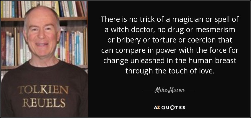 There is no trick of a magician or spell of a witch doctor, no drug or mesmerism or bribery or torture or coercion that can compare in power with the force for change unleashed in the human breast through the touch of love. - Mike Mason
