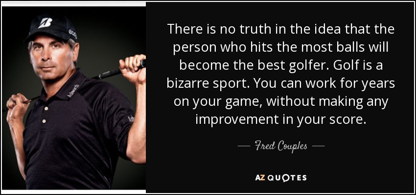 There is no truth in the idea that the person who hits the most balls will become the best golfer. Golf is a bizarre sport. You can work for years on your game, without making any improvement in your score. - Fred Couples