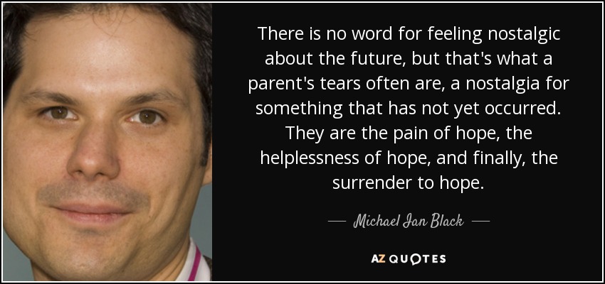 There is no word for feeling nostalgic about the future, but that's what a parent's tears often are, a nostalgia for something that has not yet occurred. They are the pain of hope, the helplessness of hope, and finally, the surrender to hope. - Michael Ian Black