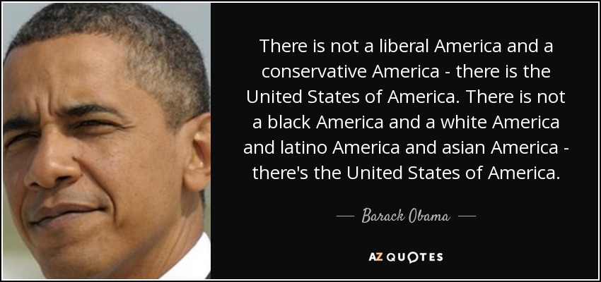 There is not a liberal America and a conservative America - there is the United States of America. There is not a black America and a white America and latino America and asian America - there's the United States of America. - Barack Obama