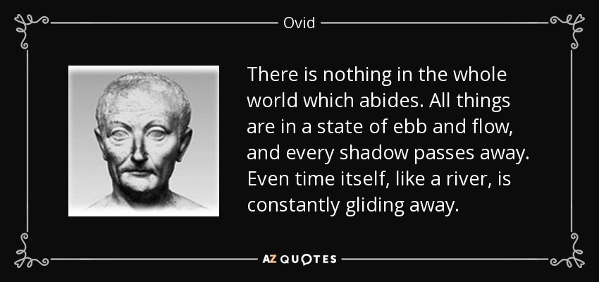 There is nothing in the whole world which abides. All things are in a state of ebb and flow, and every shadow passes away. Even time itself, like a river, is constantly gliding away . - Ovid