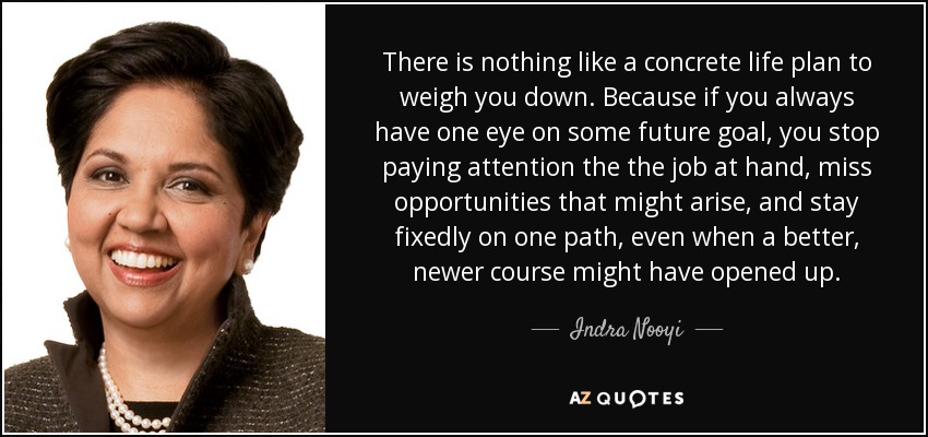 There is nothing like a concrete life plan to weigh you down. Because if you always have one eye on some future goal, you stop paying attention the the job at hand, miss opportunities that might arise, and stay fixedly on one path, even when a better, newer course might have opened up. - Indra Nooyi