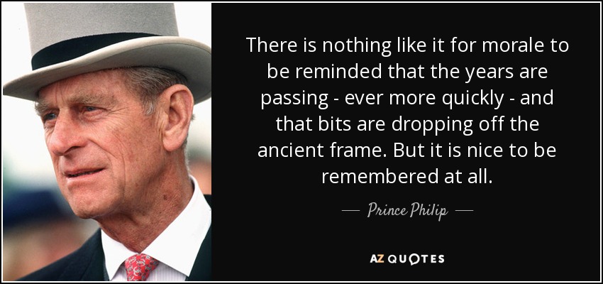 There is nothing like it for morale to be reminded that the years are passing - ever more quickly - and that bits are dropping off the ancient frame. But it is nice to be remembered at all. - Prince Philip