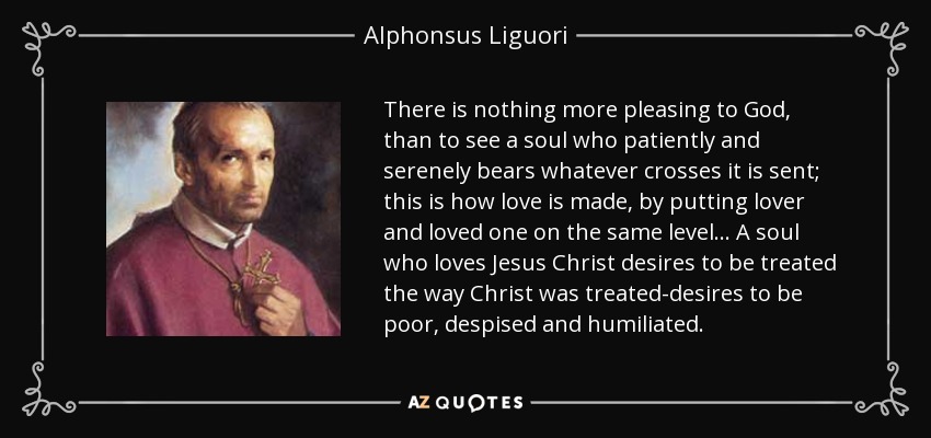 There is nothing more pleasing to God, than to see a soul who patiently and serenely bears whatever crosses it is sent; this is how love is made, by putting lover and loved one on the same level. . . A soul who loves Jesus Christ desires to be treated the way Christ was treated-desires to be poor, despised and humiliated. - Alphonsus Liguori