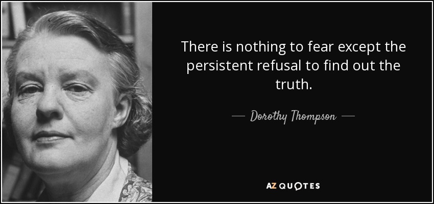 There is nothing to fear except the persistent refusal to find out the truth. - Dorothy Thompson