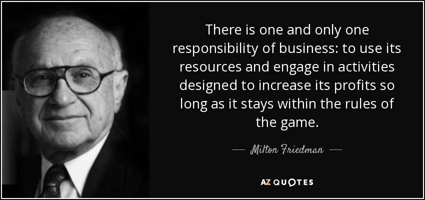 There is one and only one responsibility of business: to use its resources and engage in activities designed to increase its profits so long as it stays within the rules of the game. - Milton Friedman